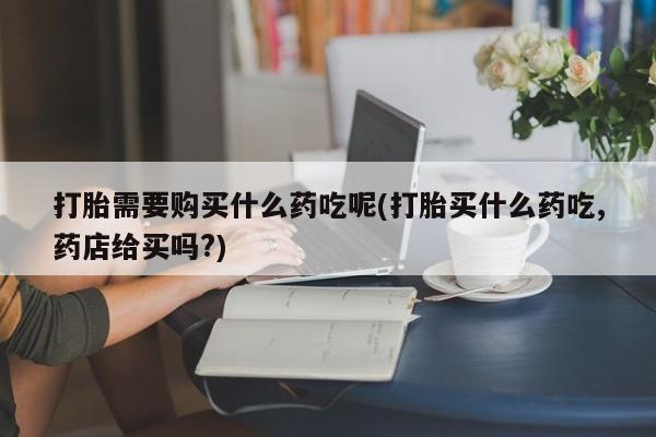 静宁私人医院有打胎药吗打胎需要购买什么药吃呢(打胎买什么药吃,药店给买吗?)