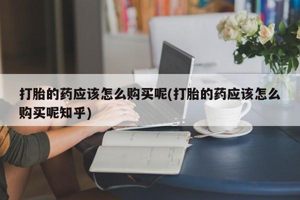 静宁私人医院有打胎药吗打胎的药应该怎么购买呢(打胎的药应该怎么购买呢知乎)